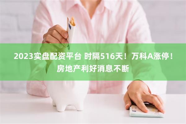 2023实盘配资平台 时隔516天！万科A涨停！房地产利好消息不断