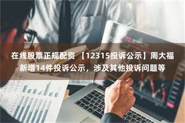 在线股票正规配资 【12315投诉公示】周大福新增14件投诉公示，涉及其他投诉问题等