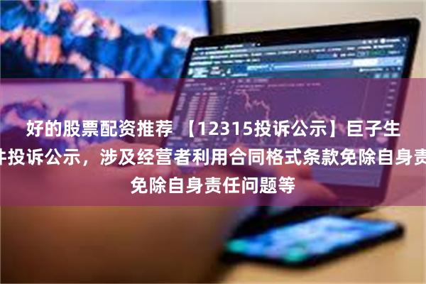 好的股票配资推荐 【12315投诉公示】巨子生物新增4件投诉公示，涉及经营者利用合同格式条款免除自身责任问题等