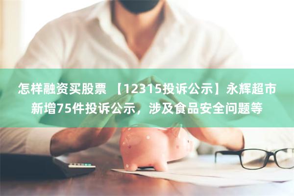 怎样融资买股票 【12315投诉公示】永辉超市新增75件投诉公示，涉及食品安全问题等