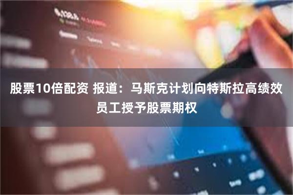 股票10倍配资 报道：马斯克计划向特斯拉高绩效员工授予股票期权