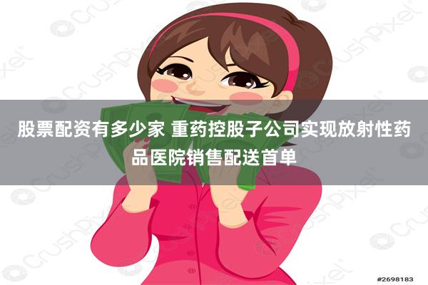 股票配资有多少家 重药控股子公司实现放射性药品医院销售配送首单