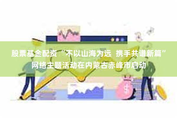 股票基金配资 “不以山海为远  携手共谱新篇”网络主题活动在内蒙古赤峰市启动