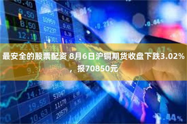 最安全的股票配资 8月6日沪铜期货收盘下跌3.02%，报70850元