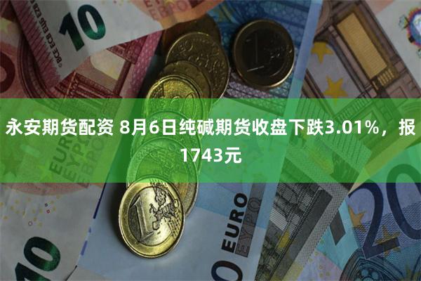 永安期货配资 8月6日纯碱期货收盘下跌3.01%，报1743元