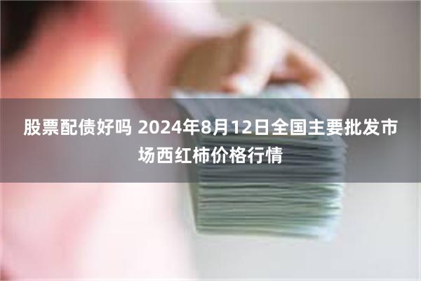 股票配债好吗 2024年8月12日全国主要批发市场西红柿价格行情