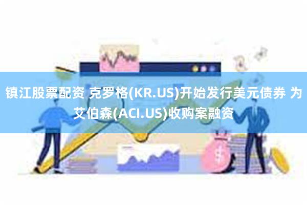 镇江股票配资 克罗格(KR.US)开始发行美元债券 为艾伯森(ACI.US)收购案融资