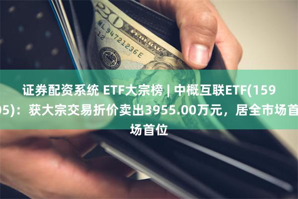 证券配资系统 ETF大宗榜 | 中概互联ETF(159605)：获大宗交易折价卖出3955.00万元，居全市场首位