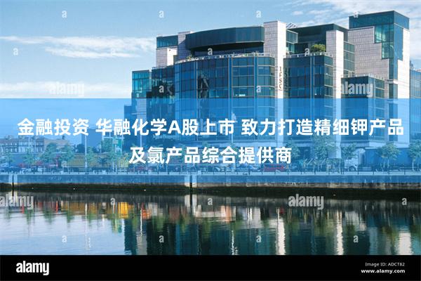 金融投资 华融化学A股上市 致力打造精细钾产品及氯产品综合提供商