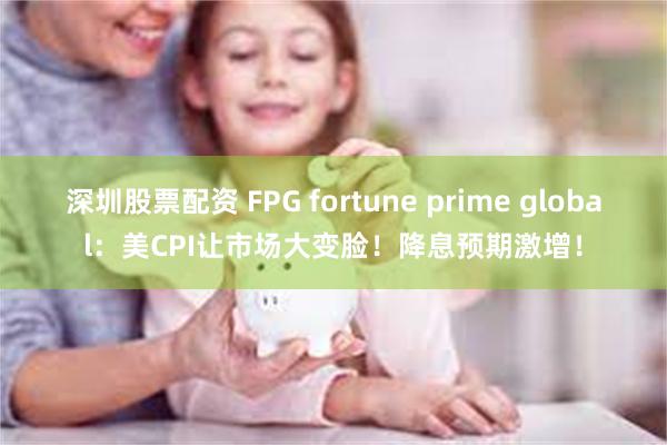 深圳股票配资 FPG fortune prime global：美CPI让市场大变脸！降息预期激增！