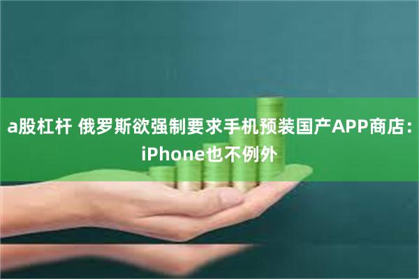 a股杠杆 俄罗斯欲强制要求手机预装国产APP商店：iPhone也不例外