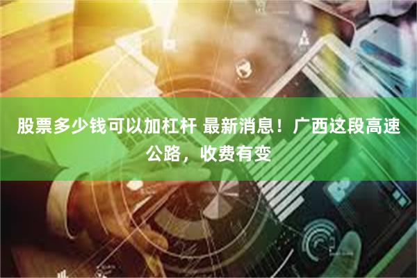 股票多少钱可以加杠杆 最新消息！广西这段高速公路，收费有变