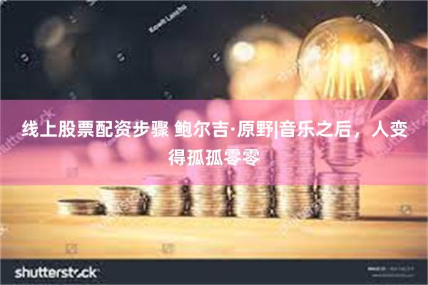 线上股票配资步骤 鲍尔吉·原野|音乐之后，人变得孤孤零零