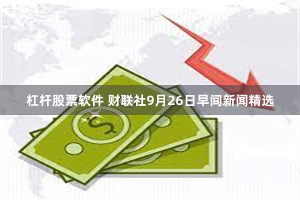 杠杆股票软件 财联社9月26日早间新闻精选