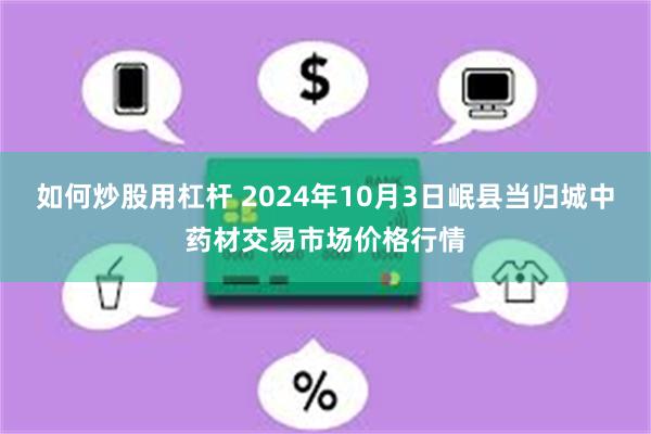 如何炒股用杠杆 2024年10月3日岷县当归城中药材交易市场价格行情