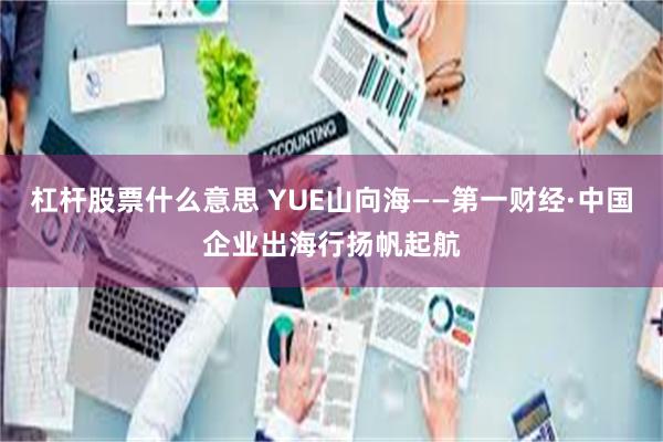 杠杆股票什么意思 YUE山向海——第一财经·中国企业出海行扬帆起航