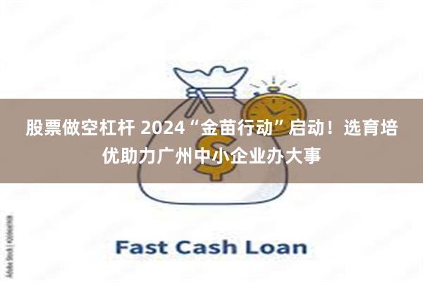 股票做空杠杆 2024“金苗行动”启动！选育培优助力广州中小企业办大事