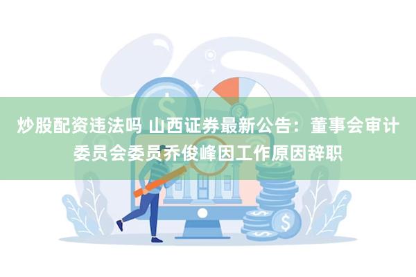 炒股配资违法吗 山西证券最新公告：董事会审计委员会委员乔俊峰因工作原因辞职