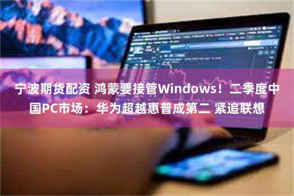 宁波期货配资 鸿蒙要接管Windows！二季度中国PC市场：华为超越惠普成第二 紧追联想