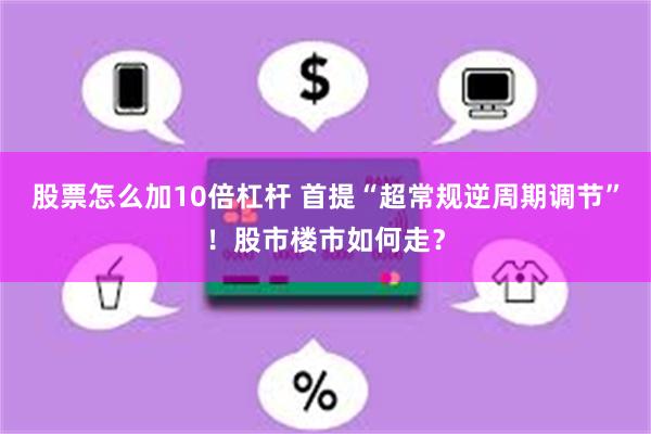 股票怎么加10倍杠杆 首提“超常规逆周期调节”！股市楼市如何走？