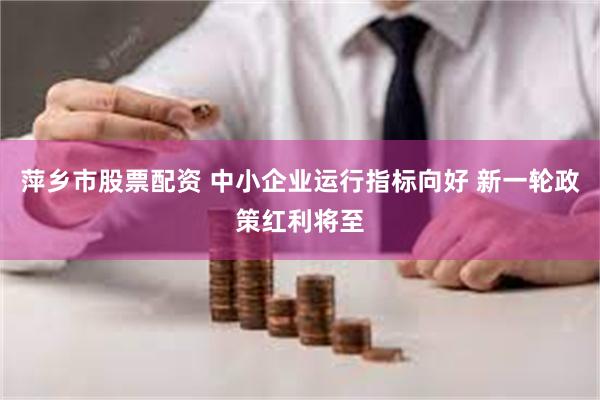 萍乡市股票配资 中小企业运行指标向好 新一轮政策红利将至