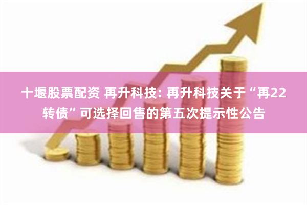 十堰股票配资 再升科技: 再升科技关于“再22转债”可选择回售的第五次提示性公告