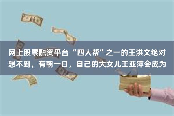 网上股票融资平台 “四人帮”之一的王洪文绝对想不到，有朝一日，自己的大女儿王亚萍会成为