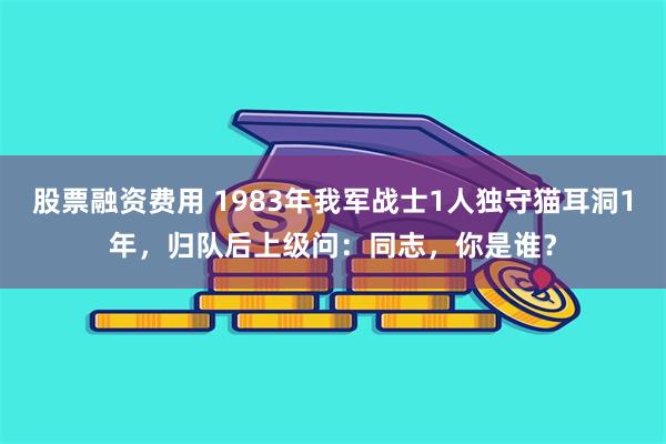 股票融资费用 1983年我军战士1人独守猫耳洞1年，归队后上级问：同志，你是谁？