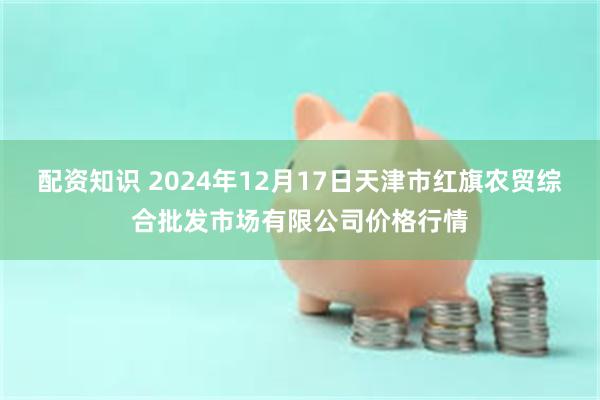 配资知识 2024年12月17日天津市红旗农贸综合批发市场有限公司价格行情