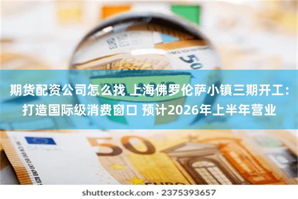 期货配资公司怎么找 上海佛罗伦萨小镇三期开工：打造国际级消费窗口 预计2026年上半年营业