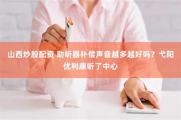 山西炒股配资 助听器补偿声音越多越好吗？弋阳优利康听了中心