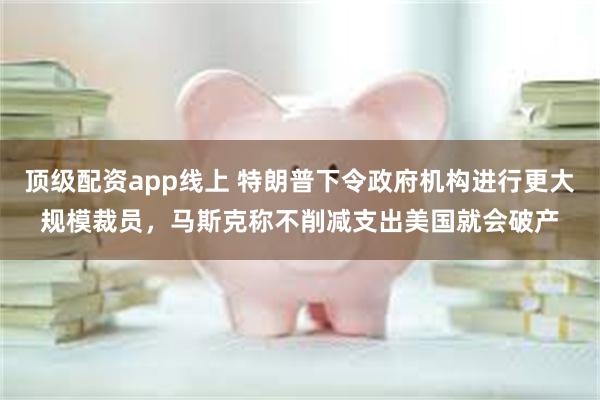 顶级配资app线上 特朗普下令政府机构进行更大规模裁员，马斯克称不削减支出美国就会破产