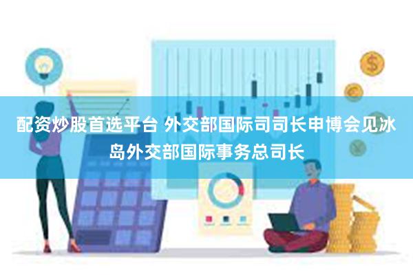 配资炒股首选平台 外交部国际司司长申博会见冰岛外交部国际事务总司长