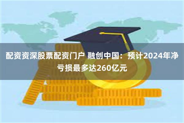 配资资深股票配资门户 融创中国：预计2024年净亏损最多达260亿元