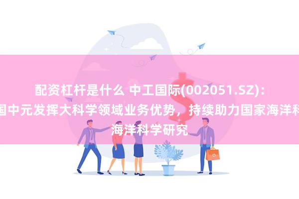 配资杠杆是什么 中工国际(002051.SZ)：所属中国中元发挥大科学领域业务优势，持续助力国家海洋科学研究